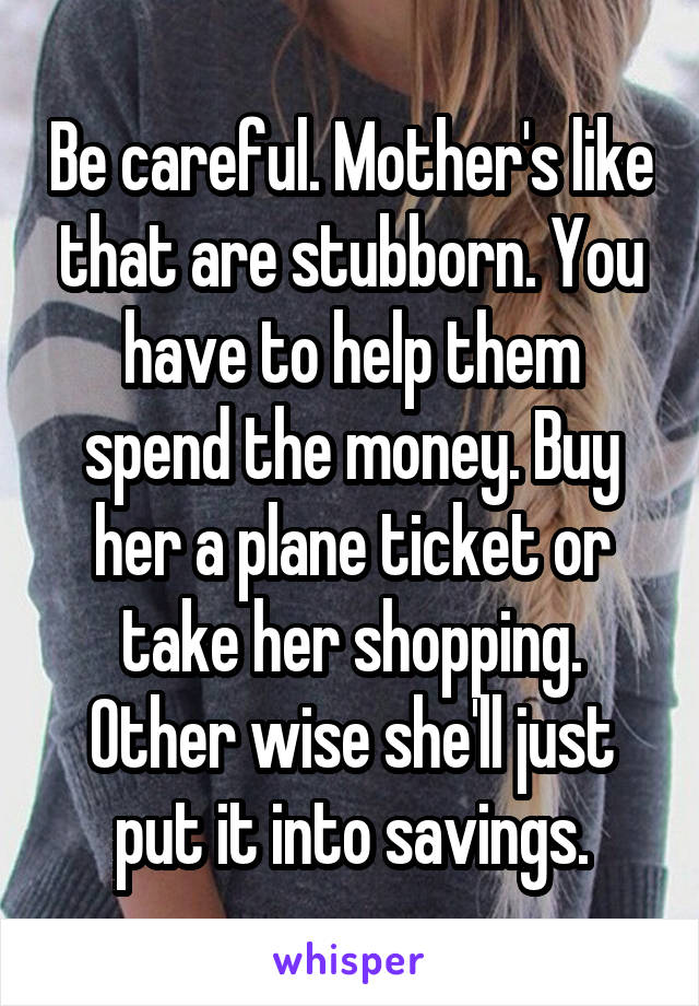 Be careful. Mother's like that are stubborn. You have to help them spend the money. Buy her a plane ticket or take her shopping. Other wise she'll just put it into savings.