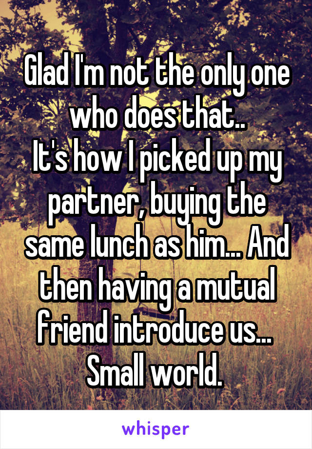 Glad I'm not the only one who does that..
It's how I picked up my partner, buying the same lunch as him... And then having a mutual friend introduce us... 
Small world. 
