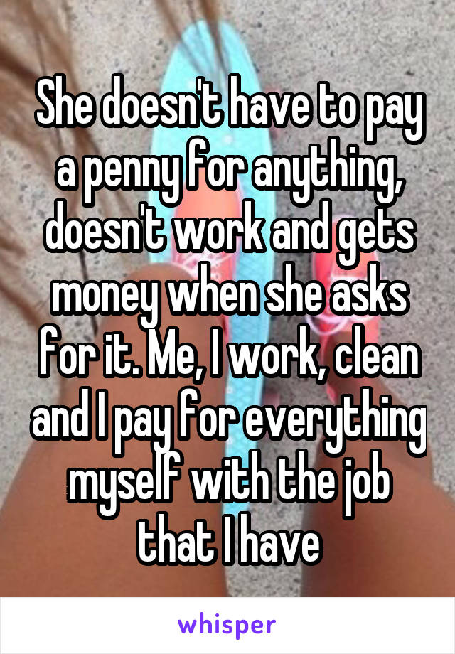 She doesn't have to pay a penny for anything, doesn't work and gets money when she asks for it. Me, I work, clean and I pay for everything myself with the job that I have
