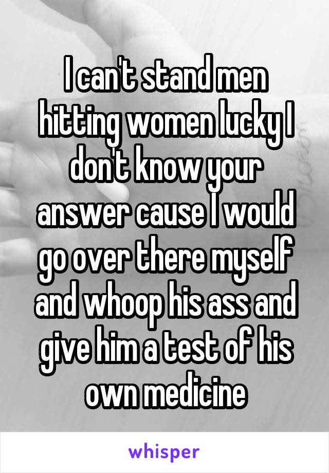 I can't stand men hitting women lucky I don't know your answer cause I would go over there myself and whoop his ass and give him a test of his own medicine