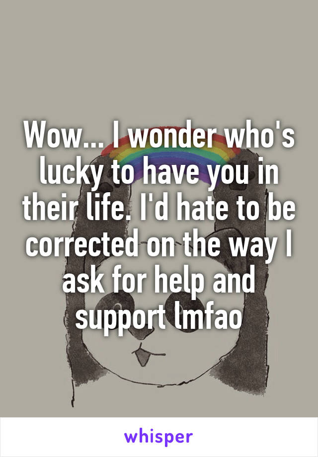 Wow... I wonder who's lucky to have you in their life. I'd hate to be corrected on the way I ask for help and support lmfao