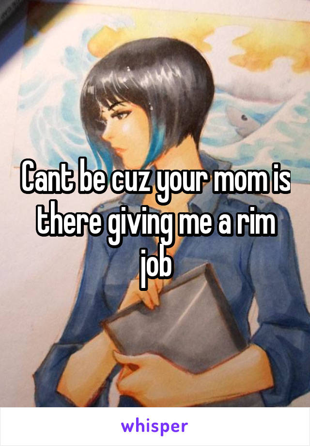 Cant be cuz your mom is there giving me a rim job