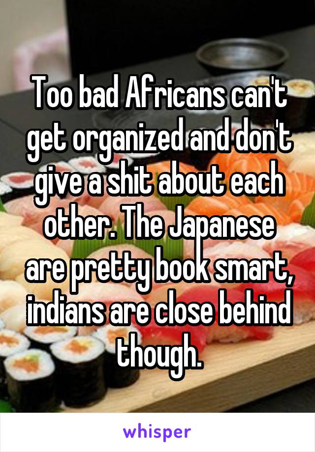 Too bad Africans can't get organized and don't give a shit about each other. The Japanese are pretty book smart, indians are close behind though.
