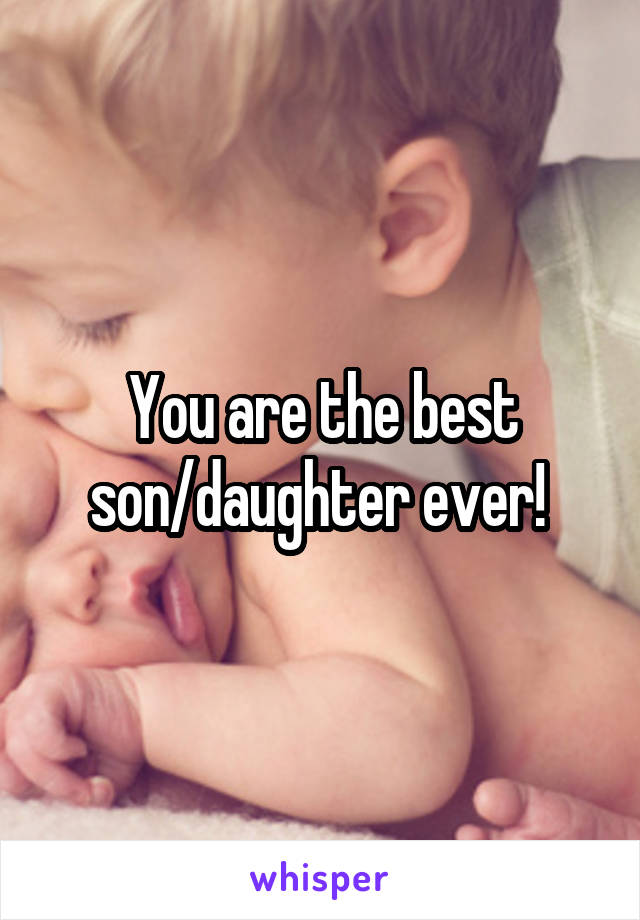 You are the best son/daughter ever! 