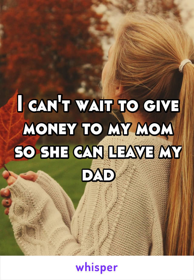 I can't wait to give money to my mom so she can leave my dad