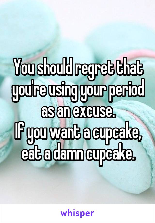 You should regret that you're using your period as an excuse.
If you want a cupcake, eat a damn cupcake.