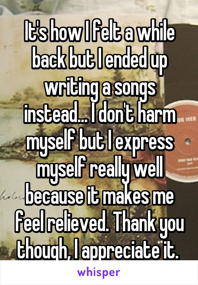 It's how I felt a while back but I ended up writing a songs instead... I don't harm myself but I express myself really well because it makes me feel relieved. Thank you though, I appreciate it. 