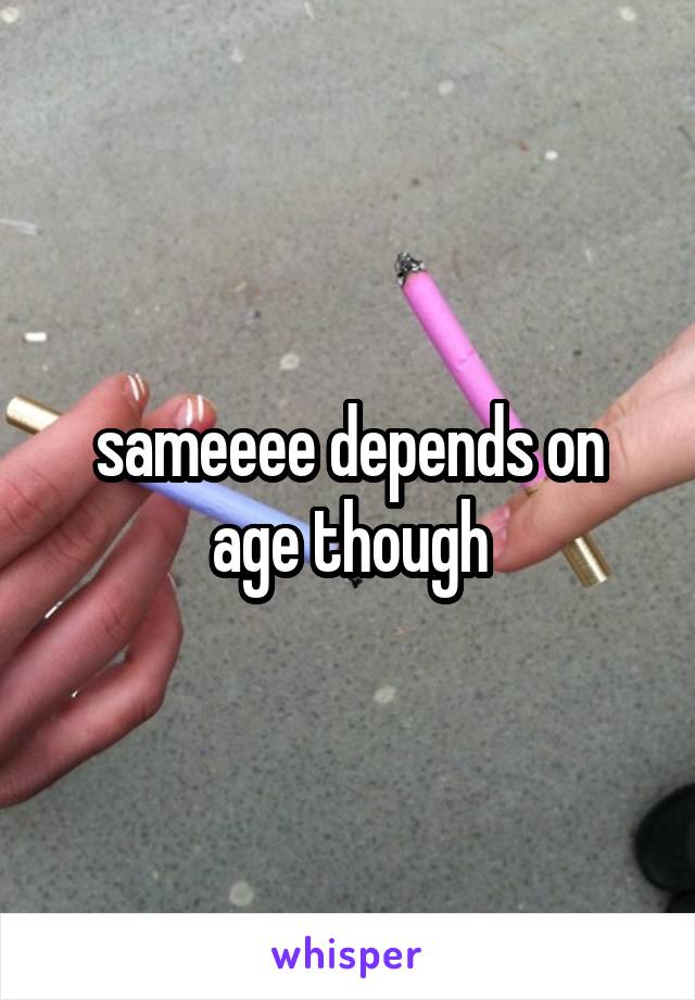 sameeee depends on age though