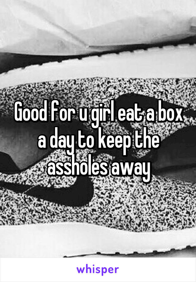 Good for u girl eat a box a day to keep the assholes away