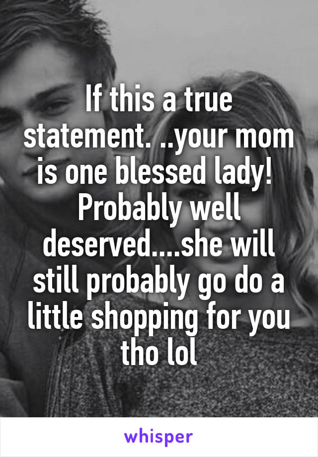 If this a true statement. ..your mom is one blessed lady!  Probably well deserved....she will still probably go do a little shopping for you tho lol