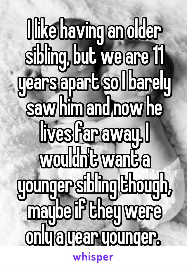 I like having an older sibling, but we are 11
years apart so I barely saw him and now he lives far away. I wouldn't want a younger sibling though, maybe if they were only a year younger. 