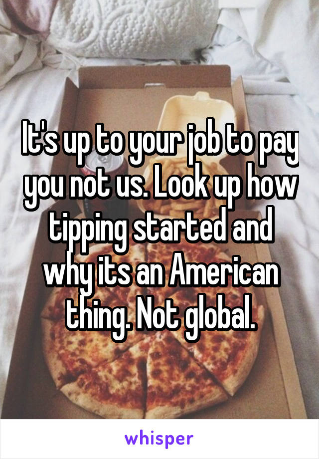It's up to your job to pay you not us. Look up how tipping started and why its an American thing. Not global.