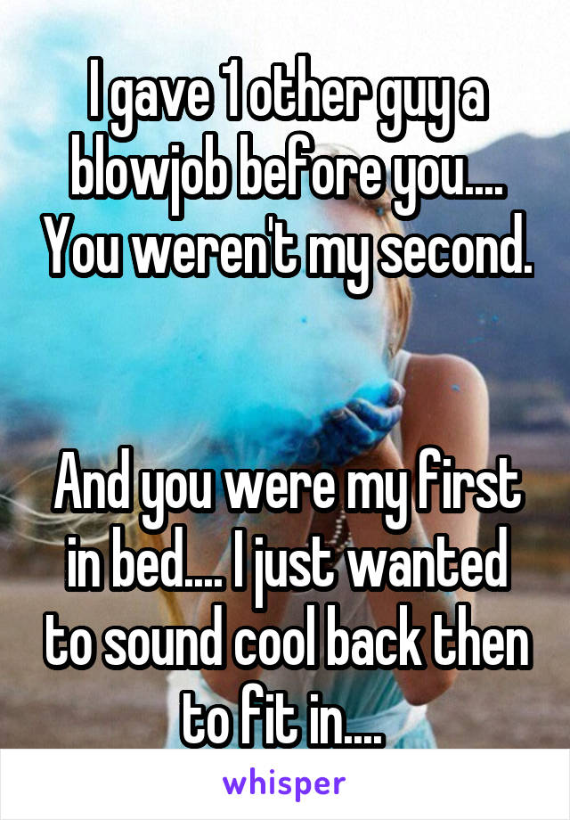 I gave 1 other guy a blowjob before you.... You weren't my second. 

And you were my first in bed.... I just wanted to sound cool back then to fit in.... 