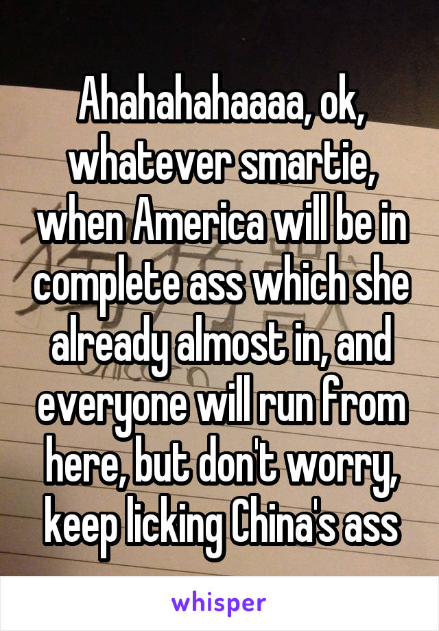 Ahahahahaaaa, ok, whatever smartie, when America will be in complete ass which she already almost in, and everyone will run from here, but don't worry, keep licking China's ass