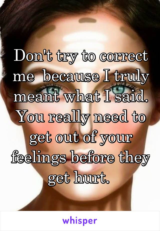 Don't try to correct me  because I truly meant what I said. You really need to get out of your feelings before they get hurt. 