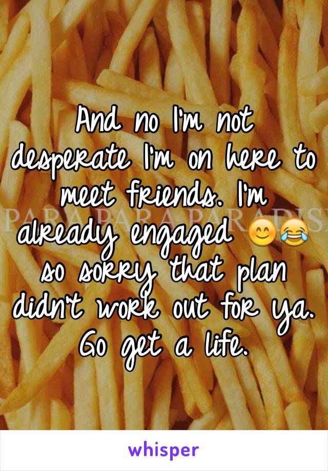 And no I'm not desperate I'm on here to meet friends. I'm already engaged 😊😂 so sorry that plan didn't work out for ya. Go get a life. 