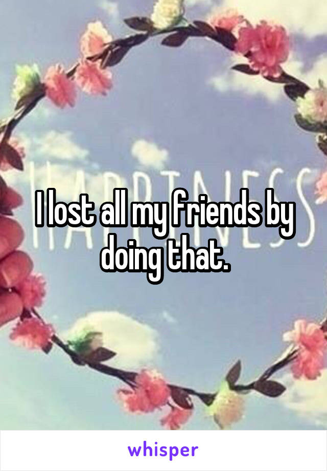 I lost all my friends by doing that.