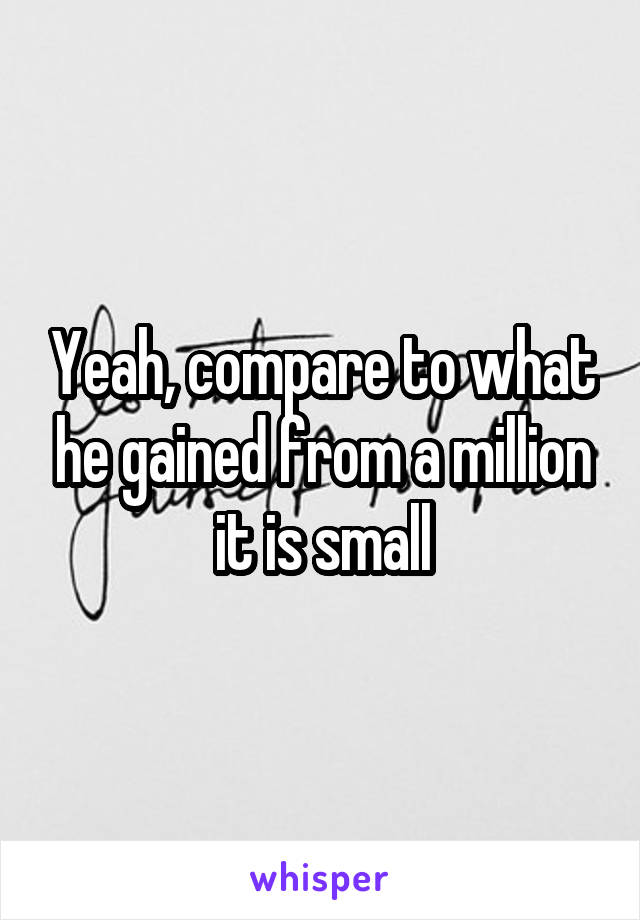 Yeah, compare to what he gained from a million it is small