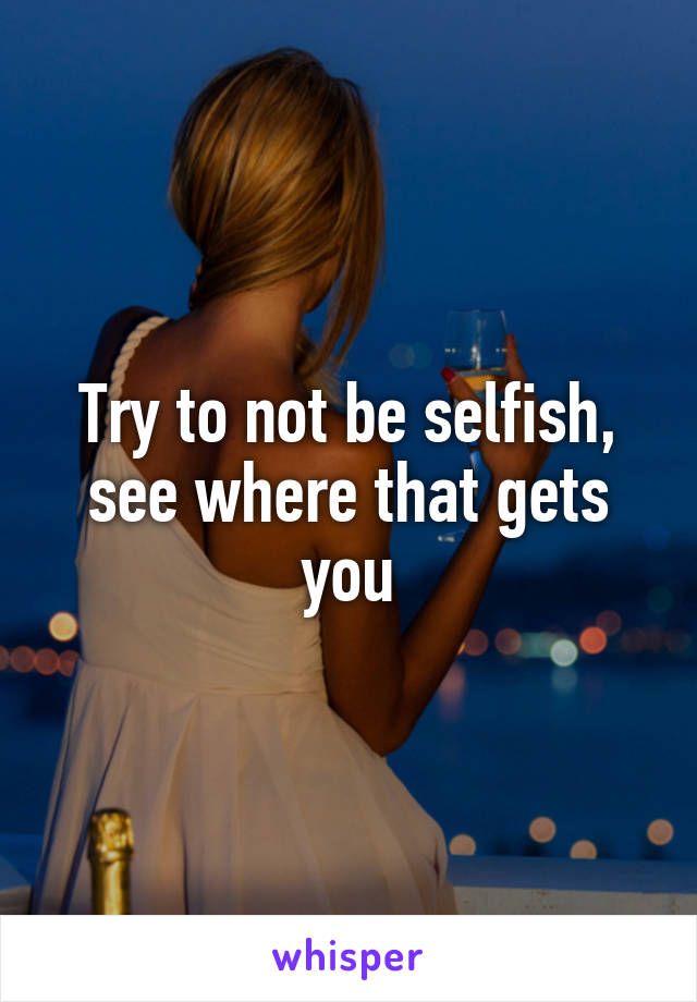 Try to not be selfish, see where that gets you