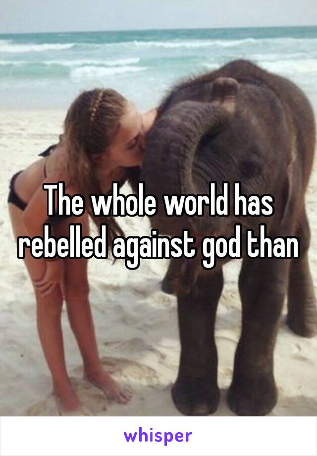 The whole world has rebelled against god than