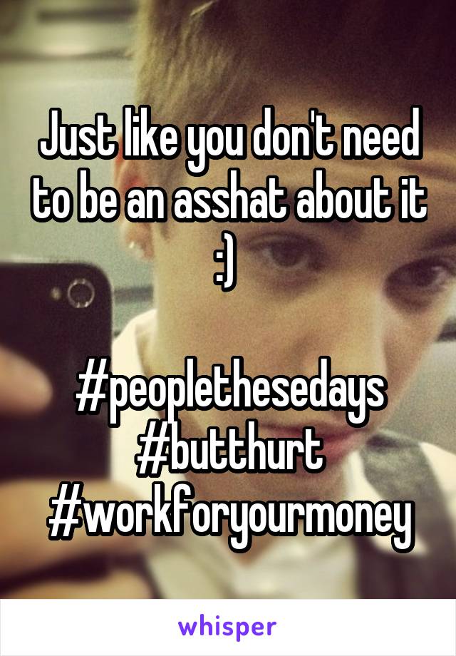 Just like you don't need to be an asshat about it :) 

#peoplethesedays
#butthurt
#workforyourmoney