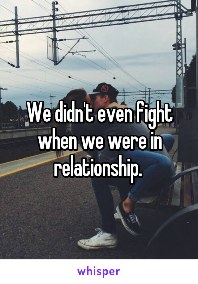 We didn't even fight when we were in relationship. 