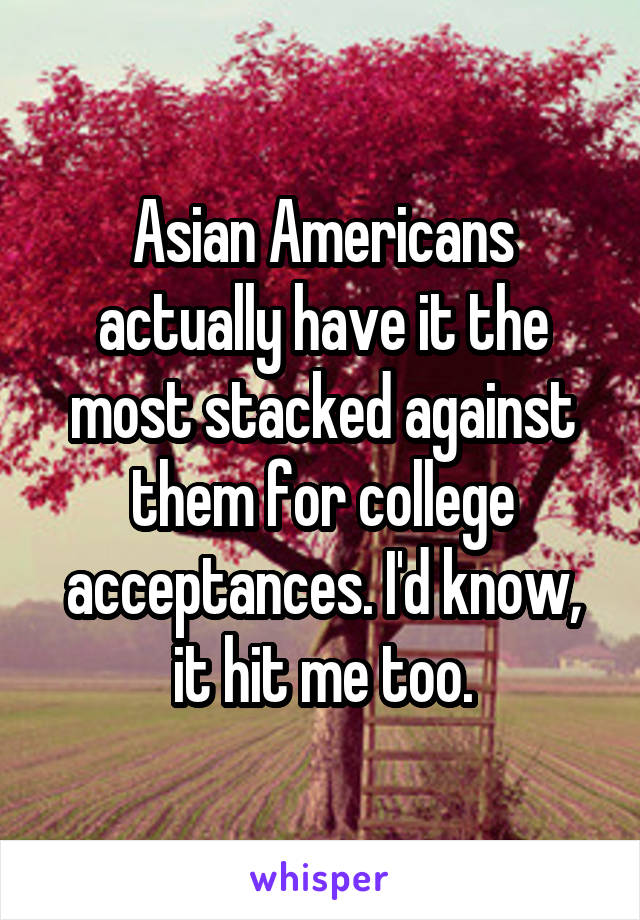 Asian Americans actually have it the most stacked against them for college acceptances. I'd know, it hit me too.