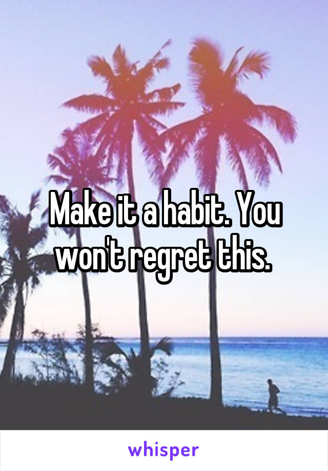 Make it a habit. You won't regret this. 