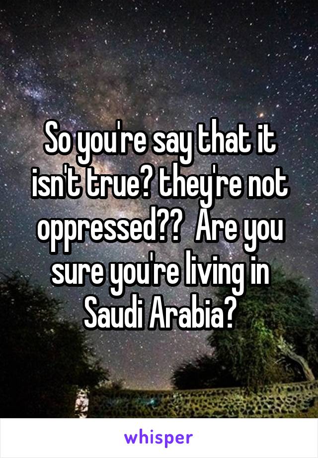 So you're say that it isn't true? they're not oppressed??  Are you sure you're living in Saudi Arabia?