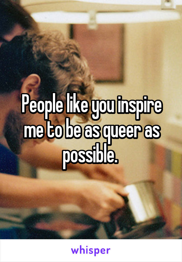 People like you inspire me to be as queer as possible. 