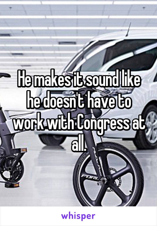 He makes it sound like he doesn't have to work with Congress at all.