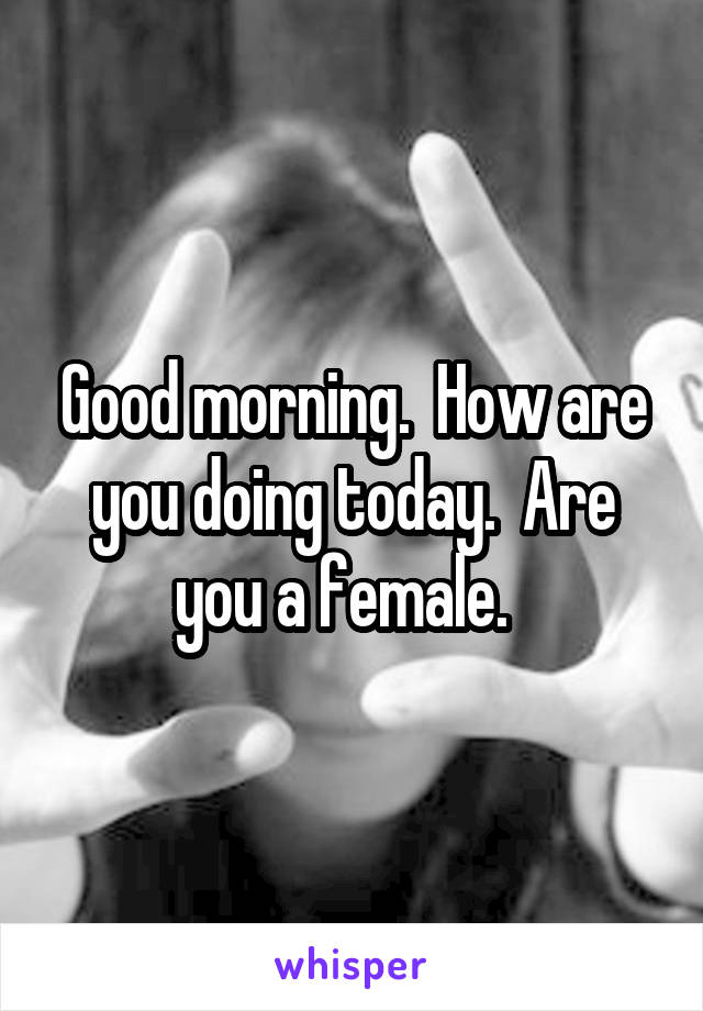 Good morning.  How are you doing today.  Are you a female.  
