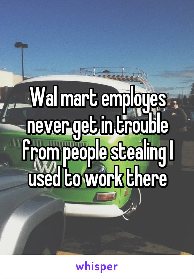 Wal mart employes never get in trouble from people stealing I used to work there