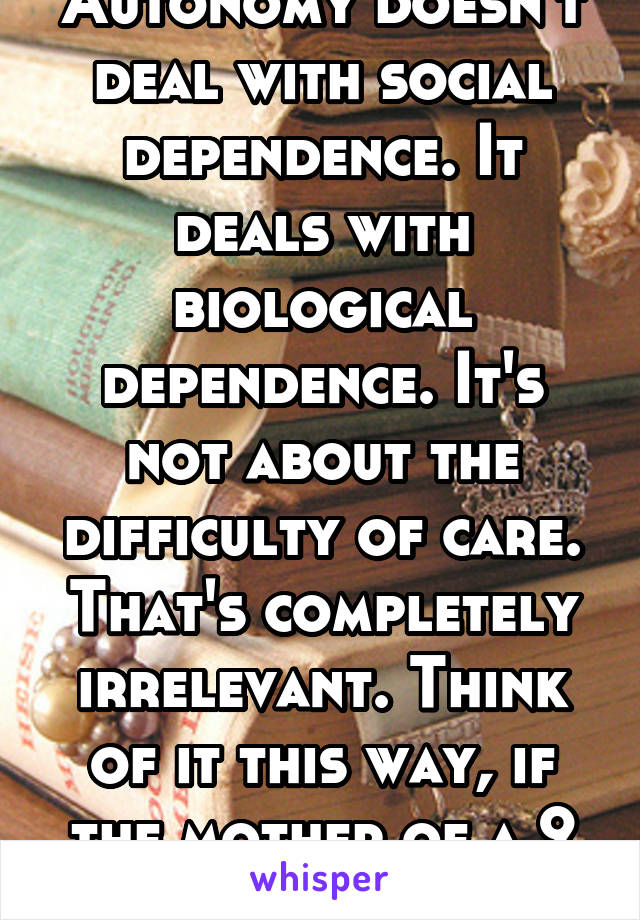 Autonomy doesn't deal with social dependence. It deals with biological dependence. It's not about the difficulty of care. That's completely irrelevant. Think of it this way, if the mother of a 9 week