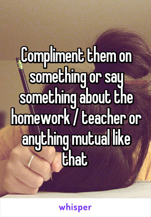 Compliment them on something or say something about the homework / teacher or anything mutual like that 
