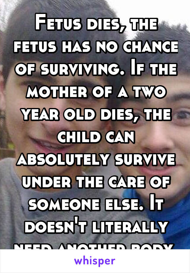 Fetus dies, the fetus has no chance of surviving. If the mother of a two year old dies, the child can absolutely survive under the care of someone else. It doesn't literally need another body 