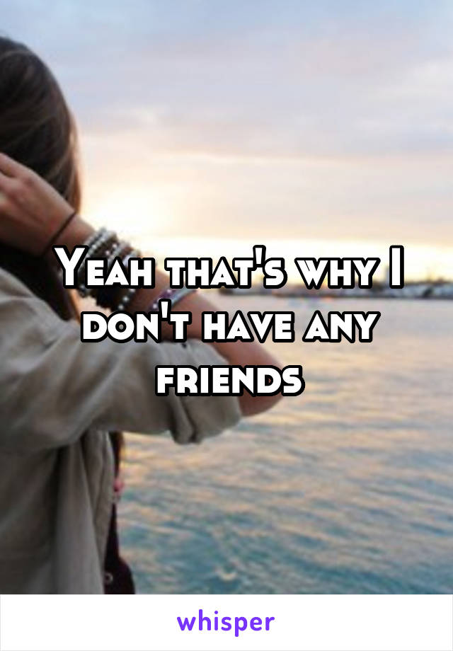 Yeah that's why I don't have any friends