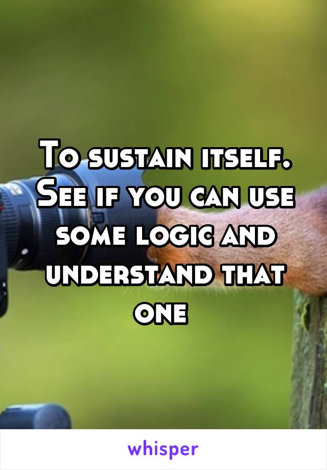 To sustain itself. See if you can use some logic and understand that one 