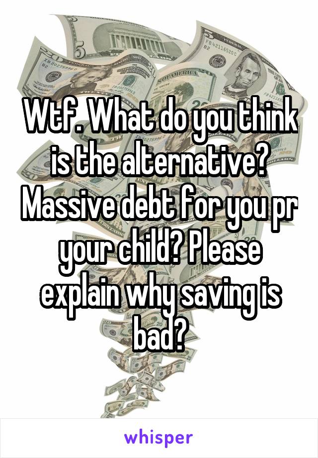 Wtf. What do you think is the alternative? Massive debt for you pr your child? Please explain why saving is bad?