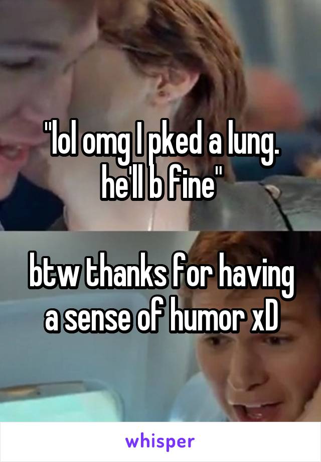 "lol omg I pked a lung. he'll b fine"

btw thanks for having a sense of humor xD