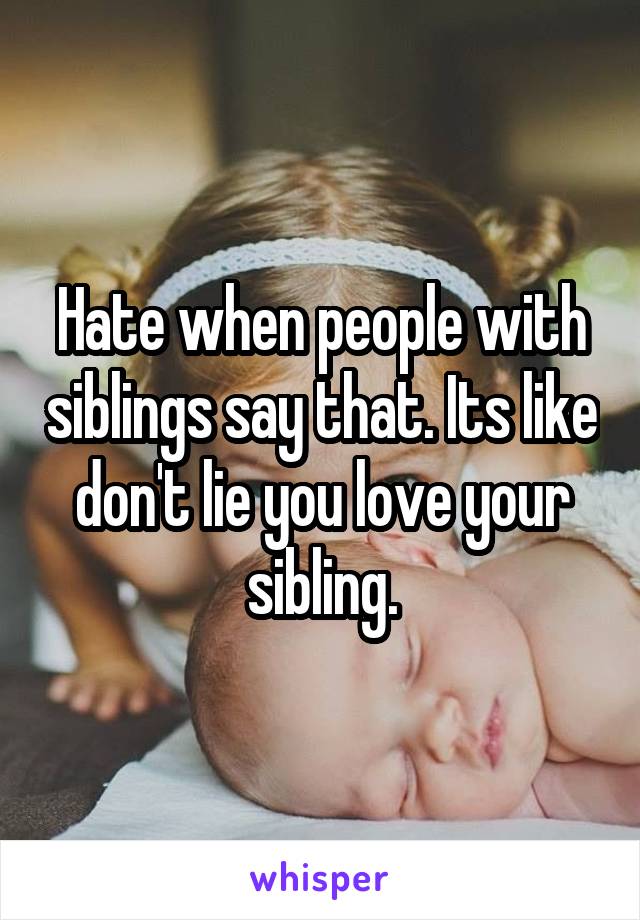 Hate when people with siblings say that. Its like don't lie you love your sibling.