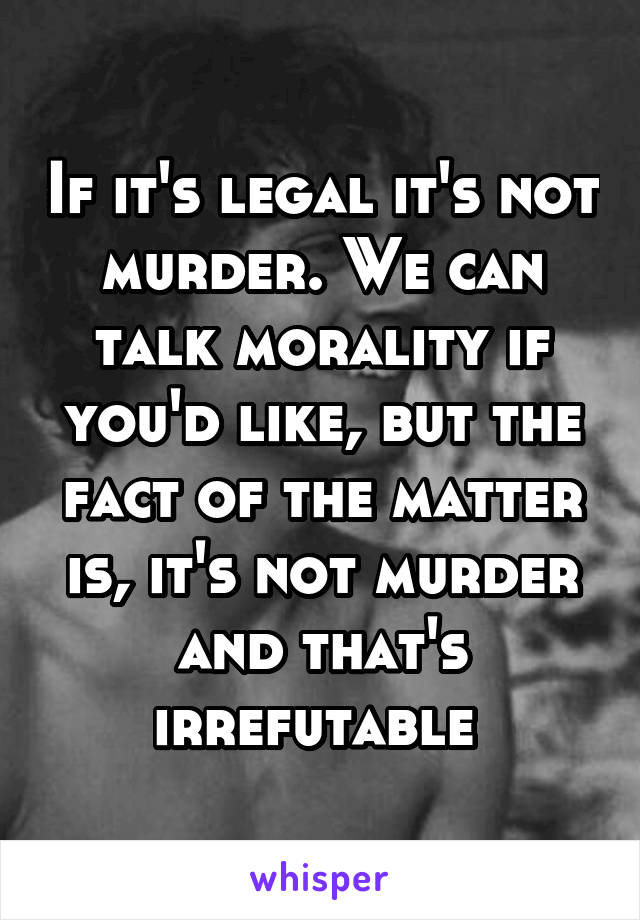 If it's legal it's not murder. We can talk morality if you'd like, but the fact of the matter is, it's not murder and that's irrefutable 