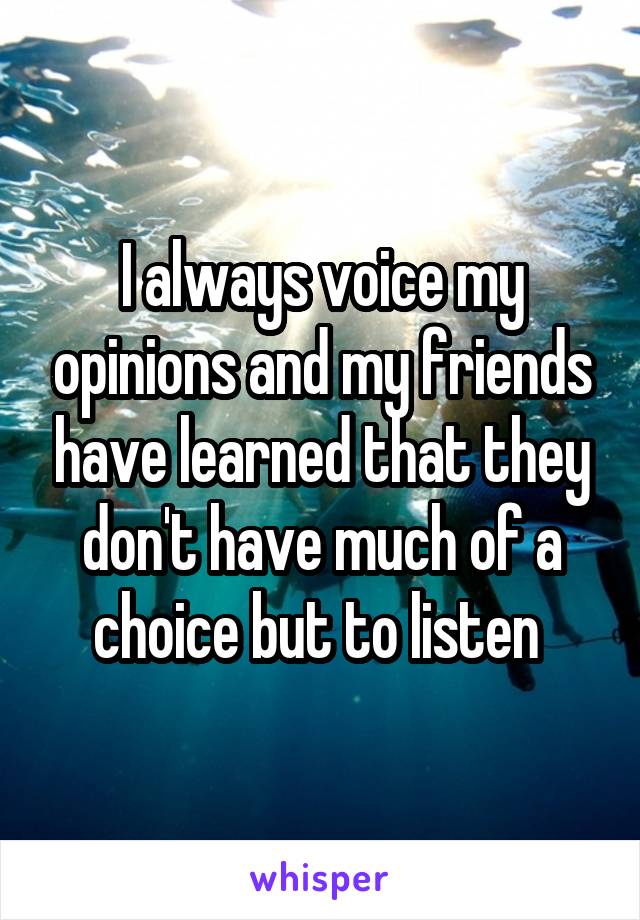 I always voice my opinions and my friends have learned that they don't have much of a choice but to listen 