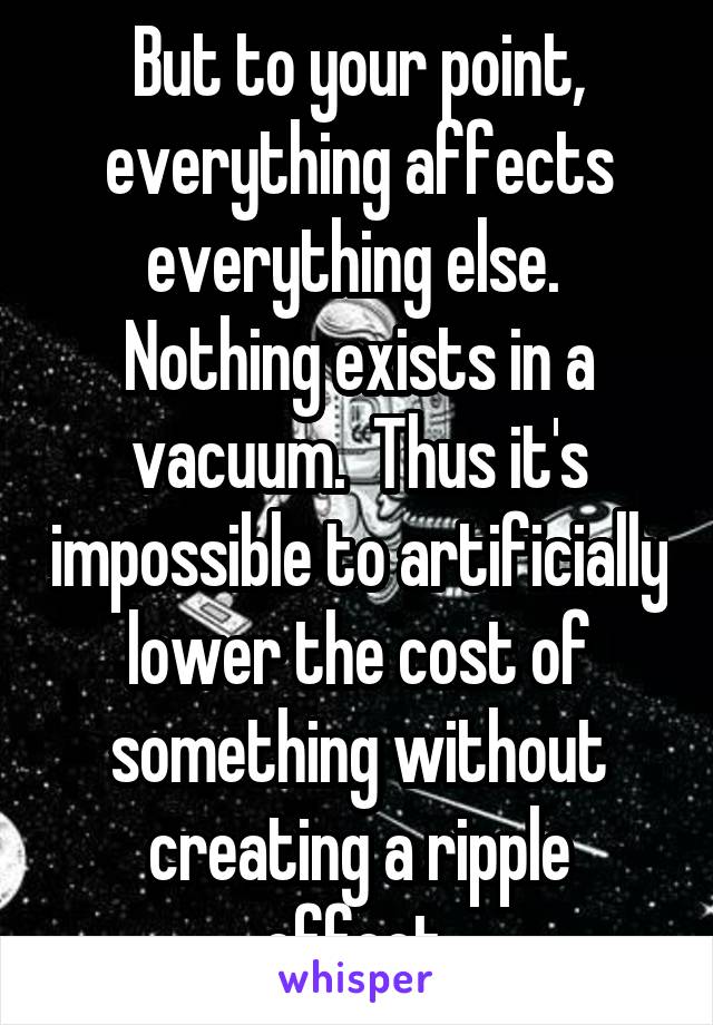 But to your point, everything affects everything else.  Nothing exists in a vacuum.  Thus it's impossible to artificially lower the cost of something without creating a ripple effect.