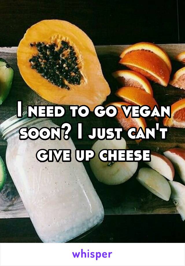 I need to go vegan soon🙁 I just can't give up cheese