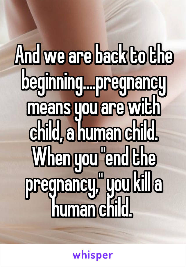 And we are back to the beginning....pregnancy means you are with child, a human child. When you "end the pregnancy," you kill a human child. 