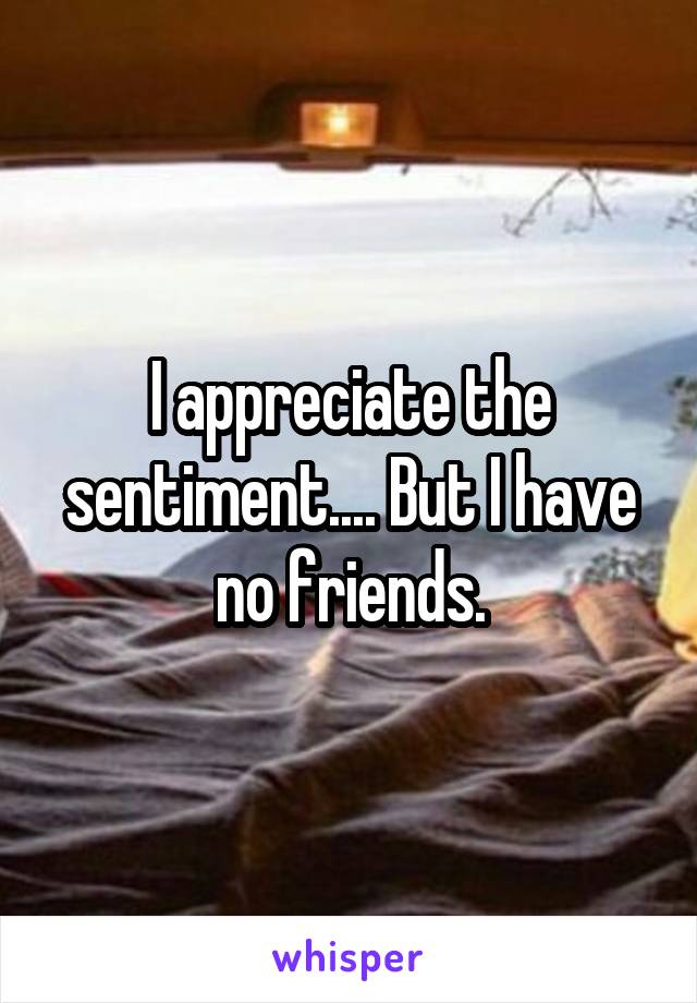 I appreciate the sentiment.... But I have no friends.