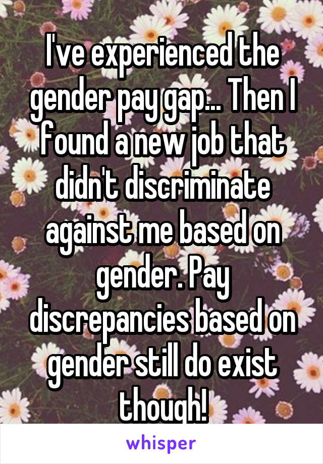 I've experienced the gender pay gap... Then I found a new job that didn't discriminate against me based on gender. Pay discrepancies based on gender still do exist though!