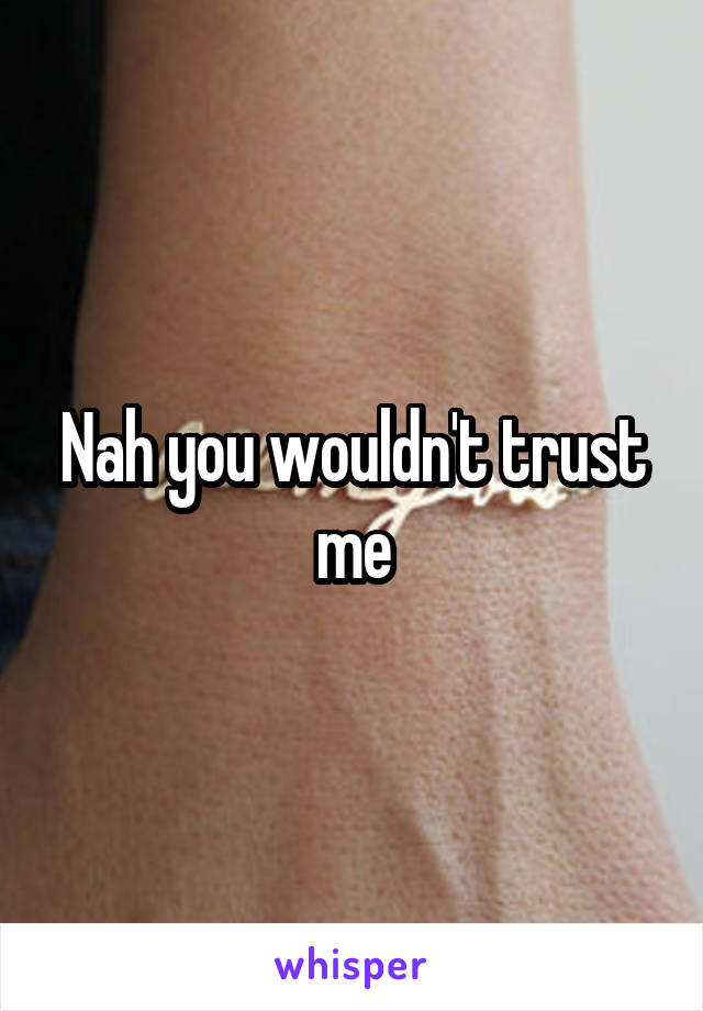 Nah you wouldn't trust me