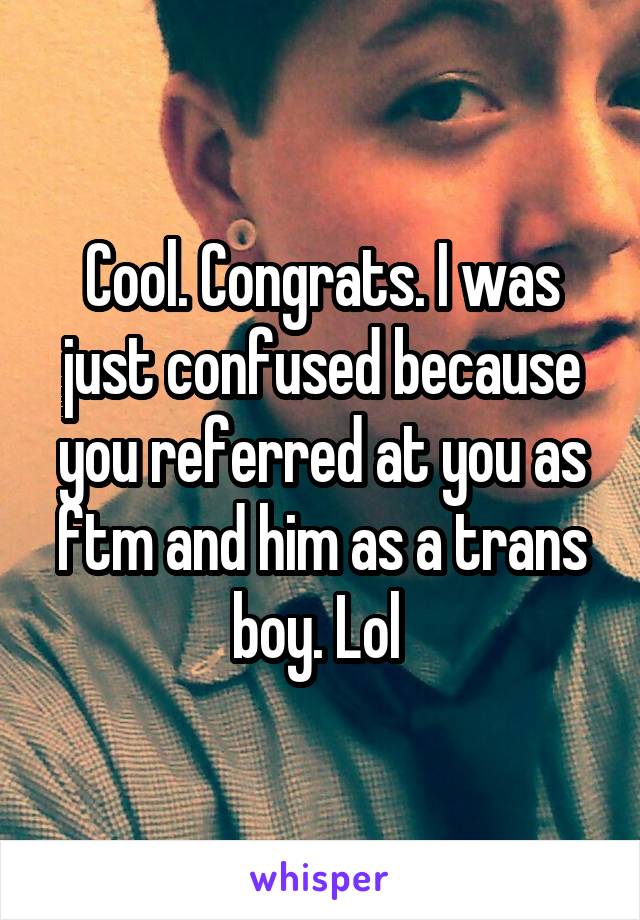 Cool. Congrats. I was just confused because you referred at you as ftm and him as a trans boy. Lol 
